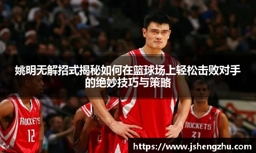 姚明无解招式揭秘如何在篮球场上轻松击败对手的绝妙技巧与策略