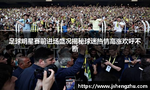 足球明星赛前进场盛况揭秘球迷热情高涨欢呼不断